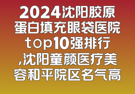 2024沈阳胶原蛋白填充眼袋医院top10强排行，沈阳童颜医疗美容和平院区名气高