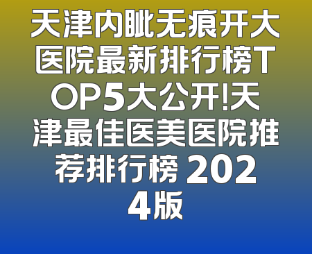天津内眦无痕开大医院最新排行榜TOP5大公开！天津最佳医美医院推荐排行榜 2024版