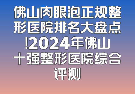 佛山肉眼泡正规整形医院排名大盘点！2024年佛山十强整形医院综合评测