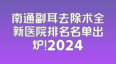 南通副耳去除术全新医院排名名单出炉！2024