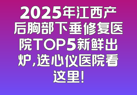 2025年江西产后胸部下垂修复医院TOP5新鲜出炉，选心仪医院看这里！