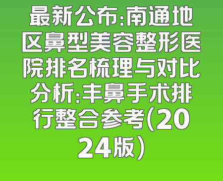 最新公布：南通地区鼻型美容整形医院排名梳理与对比分析：丰鼻手术排行整合参考（2024版）