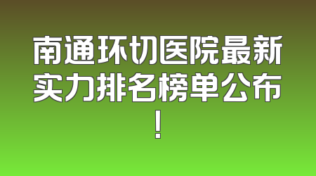 南通环切医院最新实力排名榜单公布！