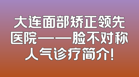 大连面部矫正领先医院——脸不对称人气诊疗简介!