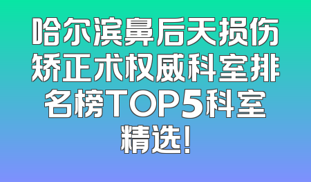 哈尔滨鼻后天损伤矫正术权威科室排名榜TOP5科室精选！