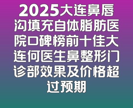 2025大连鼻唇沟填充自体脂肪医院口碑榜前十佳大连何医生鼻整形门诊部效果及价格超过预期