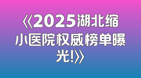 《2025湖北缩小医院权威榜单曝光！》