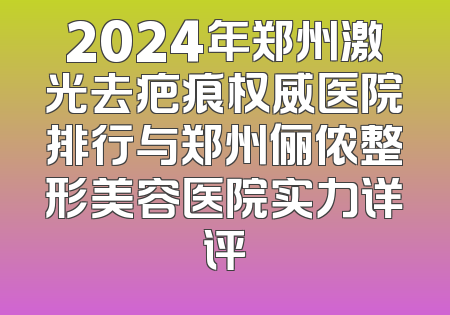 2024年郑州激光去疤痕权威医院排行与郑州俪侬整形美容医院实力详评