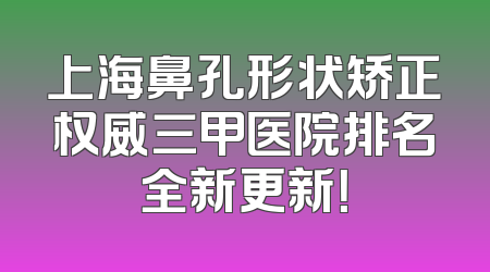 上海鼻孔形状矫正权威三甲医院排名全新更新！