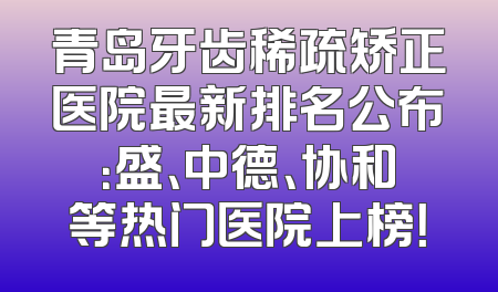 青岛牙齿稀疏矫正医院最新排名公布：盛、中德、协和等热门医院上榜！