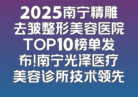 2025南宁精雕去皱整形美容医院TOP10榜单发布！南宁光泽医疗美容诊所技术领先