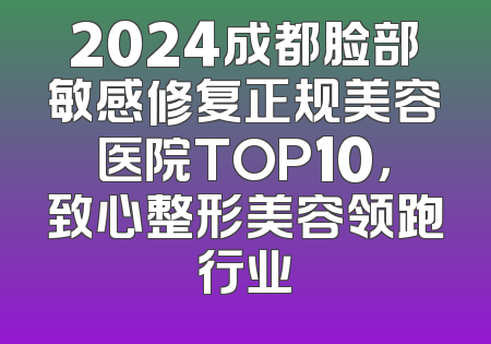 2024成都脸部敏感修复正规美容医院TOP10，致心整形美容领跑行业