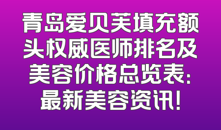青岛爱贝芙填充额头权威医师排名及美容价格总览表：最新美容资讯！
