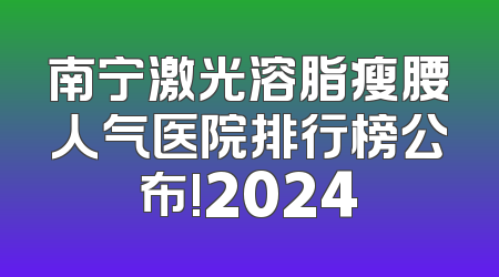 南宁激光溶脂瘦腰人气医院排行榜公布!2024
