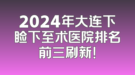 2024年大连下睑下至术医院排名前三刷新！