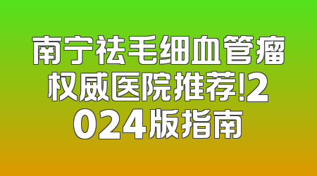 南宁祛毛细血管瘤权威医院推荐！2024版指南