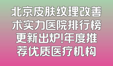 北京皮肤纹理改善术实力医院排行榜更新出炉！年度推荐优质医疗机构