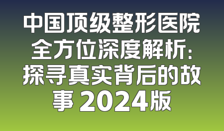中国顶级整形医院全方位深度解析：探寻真实背后的故事 2024版