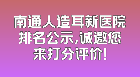 南通人造耳新医院排名公示，诚邀您来打分评价！