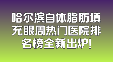 哈尔滨自体脂肪填充眼周热门医院排名榜全新出炉！