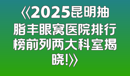 《2025昆明抽脂丰眼窝医院排行榜前列两大科室揭晓！》