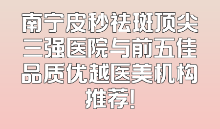 南宁皮秒祛斑顶尖三强医院与前五佳品质优越医美机构推荐！