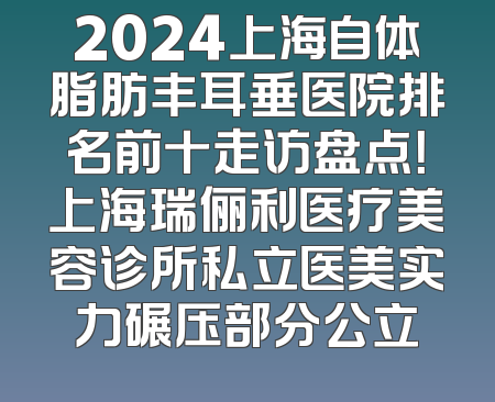 2024上海自体脂肪丰耳垂医院排名前十走访盘点！上海瑞俪利医疗美容诊所私立医美实力碾压部分公立
