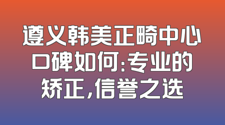 遵义韩美正畸中心口碑如何：专业的矫正，信誉之选
