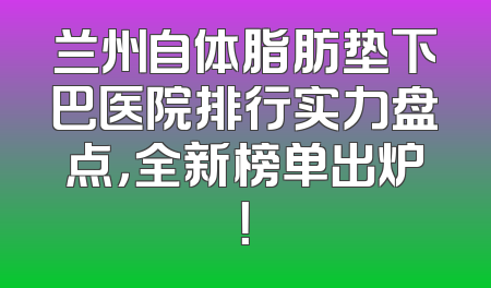 兰州自体脂肪垫下巴医院排行实力盘点，全新榜单出炉！