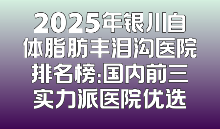 2025年银川自体脂肪丰泪沟医院排名榜：国内前三实力派医院优选