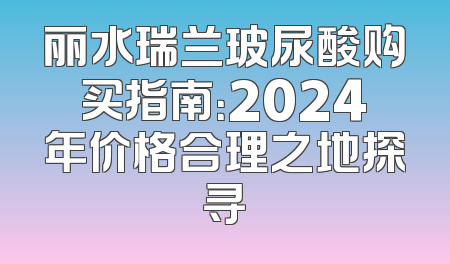 丽水瑞兰玻尿酸购买指南：2024年价格合理之地探寻