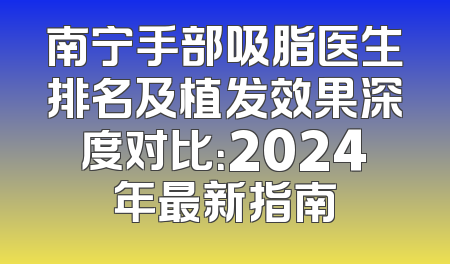 南宁手部吸脂医生排名及植发效果深度对比：2024年最新指南
