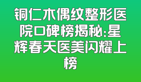 铜仁木偶纹整形医院口碑榜揭秘：星辉春天医美闪耀上榜