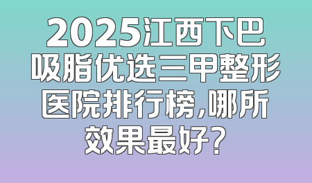 2025江西下巴吸脂优选三甲整形医院排行榜，哪所效果最好？