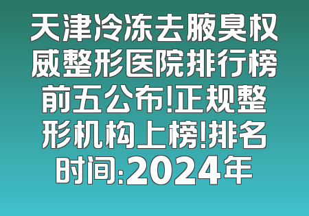 天津冷冻去腋臭权威整形医院排行榜前五公布！正规整形机构上榜！排名时间：2024年
