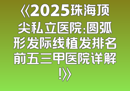 《2025珠海顶尖私立医院：圆弧形发际线植发排名前五三甲医院详解！》