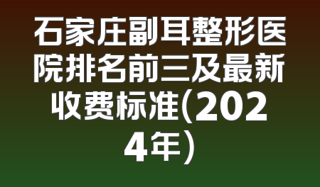 石家庄副耳整形医院排名前三及最新收费标准（2024年）