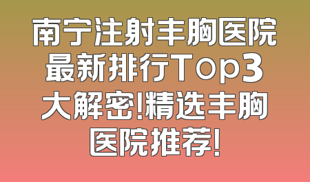 南宁注射丰胸医院最新排行Top3大解密！精选丰胸医院推荐！
