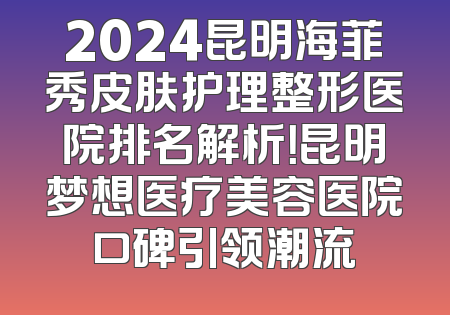 2024昆明海菲秀皮肤护理整形医院排名解析！昆明梦想医疗美容医院口碑引领潮流