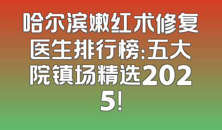 哈尔滨嫩红术修复医生排行榜：五大院镇场精选2025！
