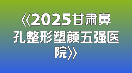 《2025甘肃鼻孔整形塑颜五强医院》
