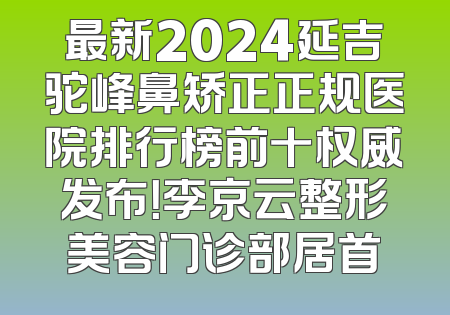 最新2024延吉驼峰鼻矫正正规医院排行榜前十权威发布！李京云整形美容门诊部居首