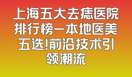 上海五大去痣医院排行榜_本地医美五选!前沿技术引领潮流