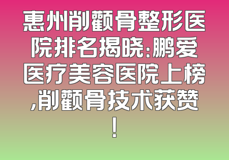 惠州削颧骨整形医院排名揭晓：鹏爱医疗美容医院上榜，削颧骨技术获赞！