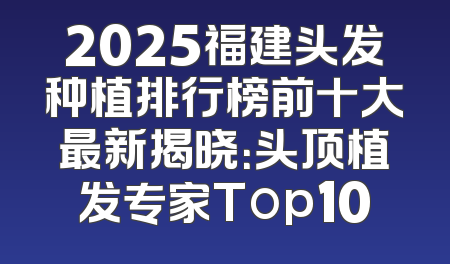 2025福建头发种植排行榜前十大最新揭晓：头顶植发专家Top10