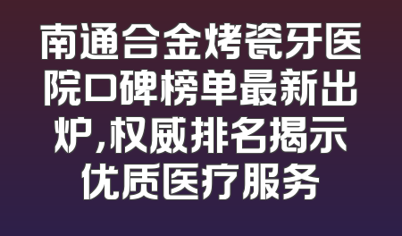 南通合金烤瓷牙医院口碑榜单最新出炉，权威排名揭示优质医疗服务