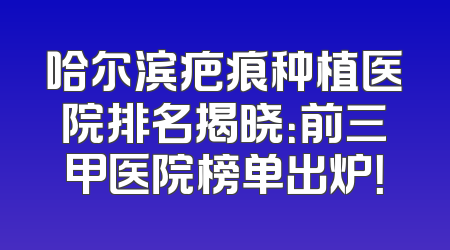 哈尔滨疤痕种植医院排名揭晓：前三甲医院榜单出炉！