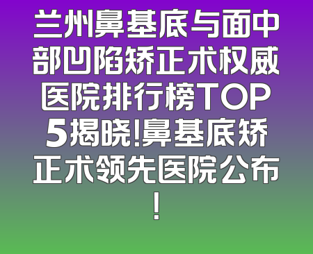 兰州鼻基底与面中部凹陷矫正术权威医院排行榜TOP5揭晓！鼻基底矫正术领先医院公布！