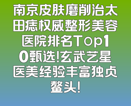 南京皮肤磨削治太田痣权威整形美容医院排名Top10甄选！玄武艺星医美经验丰富独占鳌头！