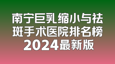 南宁巨乳缩小与祛斑手术医院排名榜 2024最新版